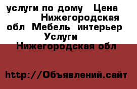 услуги по дому › Цена ­ 1 000 - Нижегородская обл. Мебель, интерьер » Услуги   . Нижегородская обл.